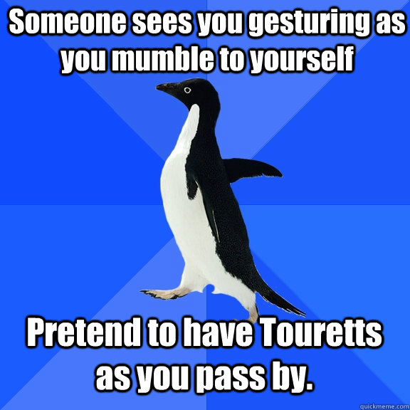 Someone sees you gesturing as you mumble to yourself Pretend to have Touretts as you pass by. - Someone sees you gesturing as you mumble to yourself Pretend to have Touretts as you pass by.  Socially Awkward Penguin
