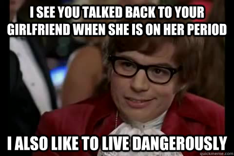 I see you talked back to your girlfriend when she is on her period i also like to live dangerously - I see you talked back to your girlfriend when she is on her period i also like to live dangerously  Dangerously - Austin Powers