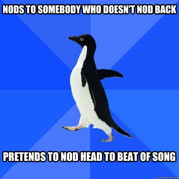 nods to somebody who doesn't nod back  Pretends to nod head to beat of song   Socially Awkward Penguin