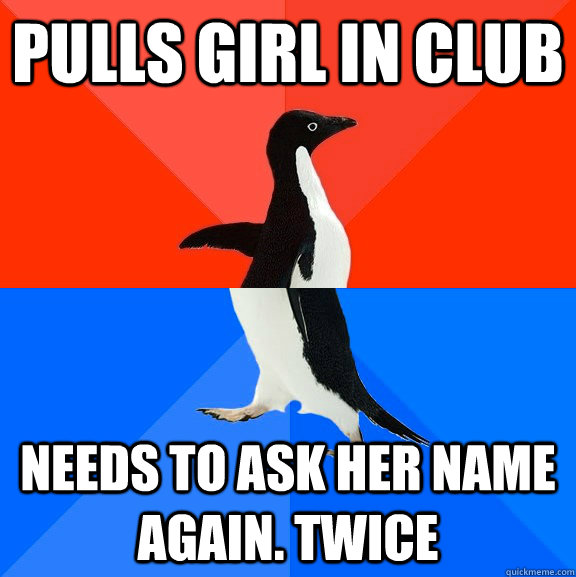 Pulls girl in club Needs to ask her name again. Twice  Socially Awesome Awkward Penguin
