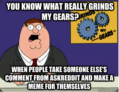 you know what really grinds my gears? When people take someone else's comment from AskReddit and make a meme for themselves  Grinds my gears