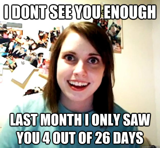 i dont see you enough last month i only saw you 4 out of 26 days  Overly Attached Girlfriend