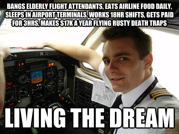 bangs elderly flight attendants, eats airline food daily, sleeps in airport terminals, works 18hr shifts, gets paid for 3hrs, makes $17k a year flying rusty death traps living the dream  oblivious regional pilot