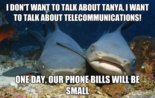 i don't want to talk about tanya, i want to talk about telecommunications! one day, our phone bills will be small  Compassionate Shark Friend