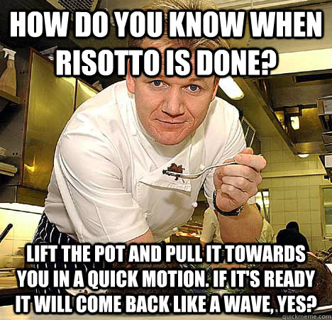 How do you know when risotto is done? Lift the pot and pull it towards you in a quick motion. If it's ready it will come back like a wave, yes? - How do you know when risotto is done? Lift the pot and pull it towards you in a quick motion. If it's ready it will come back like a wave, yes?  Psychotic Nutjob Gordon Ramsay