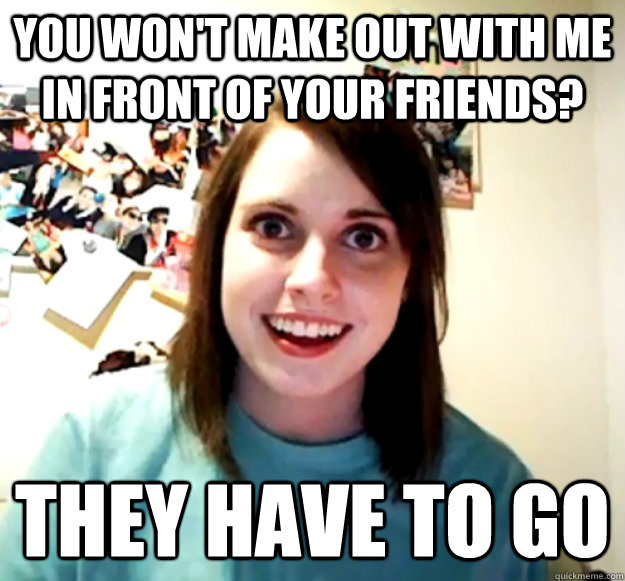 You won't make out with me in front of your friends? They have to go  Overly Attached Girlfriend