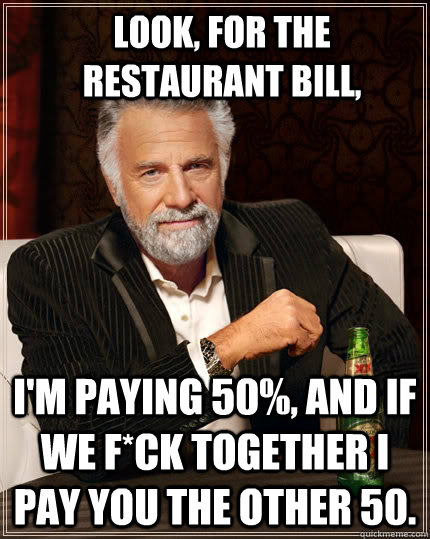 Look, for the restaurant bill, I'm paying 50%, and if we f*ck together i pay you the other 50.  The Most Interesting Man In The World
