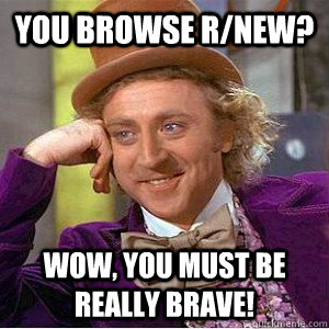 You browse r/new? wow, you must be really brave!  Academic wonka