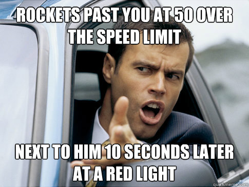 rockets past you at 50 over the speed limit next to him 10 seconds later at a red light  Asshole driver