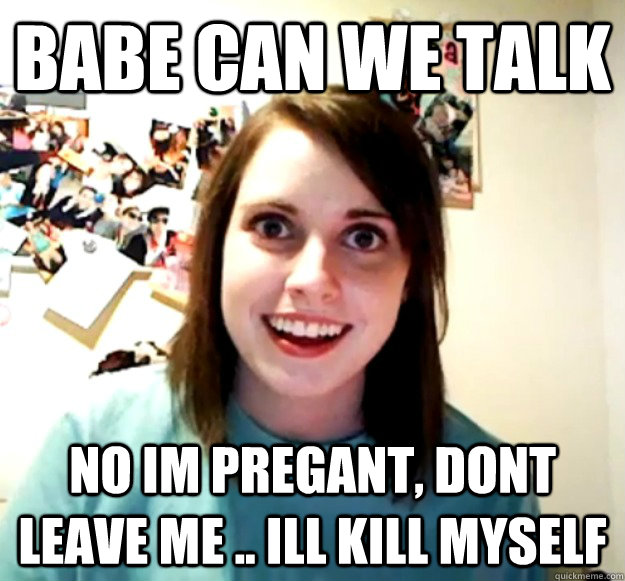 babe can we talk no im pregant, dont leave me .. ill kill myself - babe can we talk no im pregant, dont leave me .. ill kill myself  Overly Attached Girlfriend