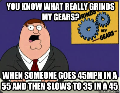 you know what really grinds my gears? when someone goes 45mph in a 55 and then slows to 35 in a 45  Grinds my gears