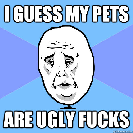 I guess my pets are ugly fucks - I guess my pets are ugly fucks  Okay Guy