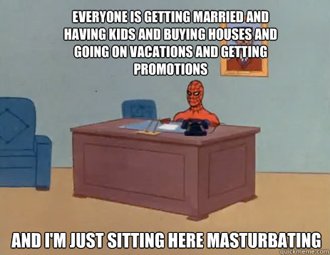 everyone is getting married and having kids and buying houses and going on vacations and getting promotions And i'm just sitting here masturbating  masturbating spiderman