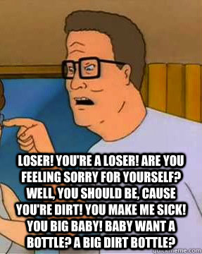  Loser! You're a loser! Are you feeling sorry for yourself? Well, you should be, cause you're dirt! You make me sick! You big baby! Baby want a bottle? A big dirt bottle?  Hank Hill