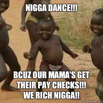 Nigga dance!!! Bcuz our mama's get their pay checks!!!
We Rich nigga!!  Its friday niggas