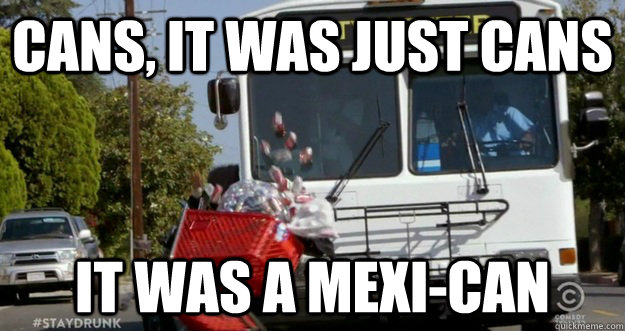 CANS, IT WAS JUST CANS IT WAS A MEXI-CAN  