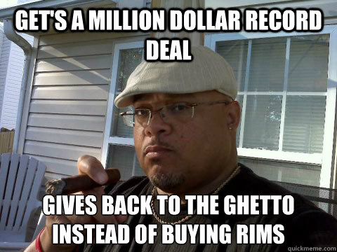 Get's a million dollar record deal Gives back to the ghetto instead of buying rims  Ghetto Good Guy Greg
