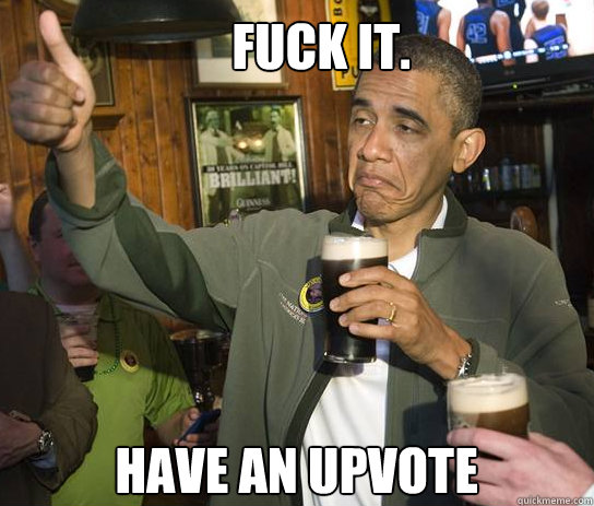 FUCK IT.  Have an upvote  Upvoting Obama