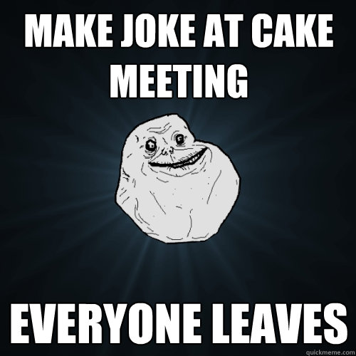 Make joke at cake meeting everyone leaves  Forever Alone