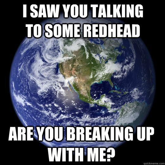 I saw you talking to some redhead Are you breaking up with me? - I saw you talking to some redhead Are you breaking up with me?  Earth