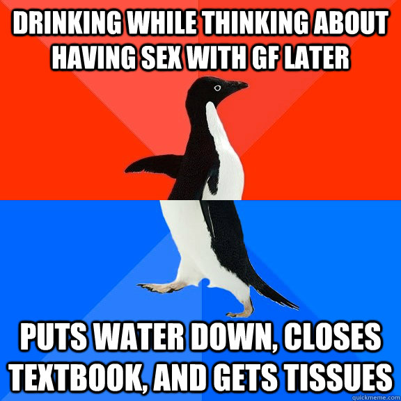 Drinking while thinking about having sex with GF later puts water down, closes textbook, and gets tissues  Socially Awesome Awkward Penguin
