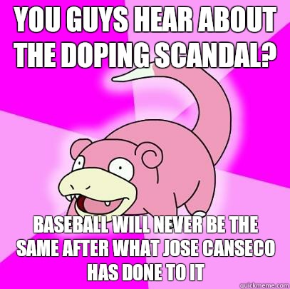 You guys hear about the doping scandal?  Baseball will never be the same after what Jose Canseco has done to it  Slowpoke