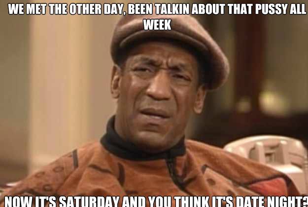We met the other day, been talkin about that pussy all week now it's Saturday and you think it's date night?  - We met the other day, been talkin about that pussy all week now it's Saturday and you think it's date night?   bill Cosby confused