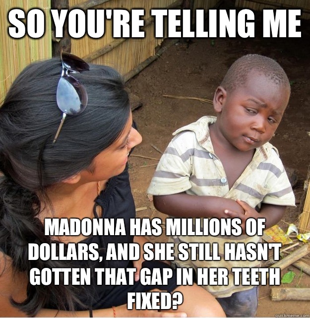 so you're telling me Madonna has millions of dollars, and she still hasn't gotten that gap in her teeth fixed?  Skeptical Third World Kid
