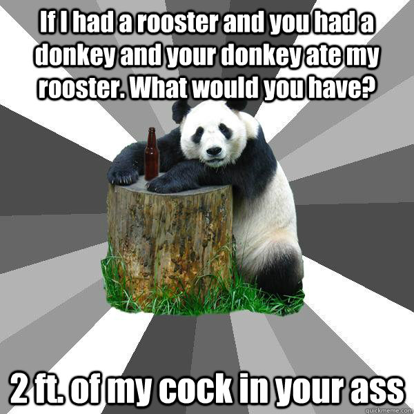 If I had a rooster and you had a donkey and your donkey ate my rooster. What would you have? 2 ft. of my cock in your ass  Pickup-Line Panda