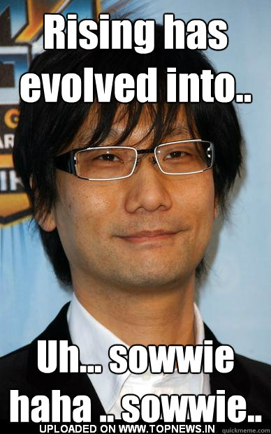 Rising has evolved into.. Uh... sowwie haha .. sowwie..  Sorry Kojima