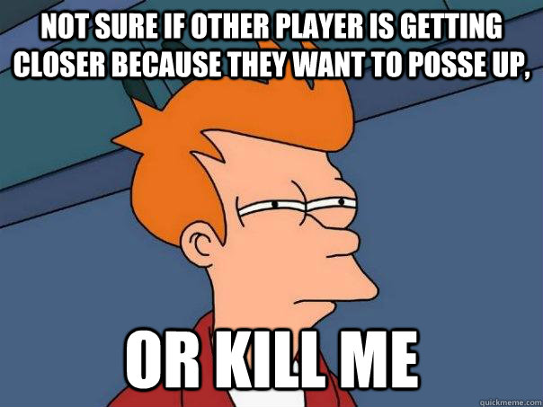 Not sure if other player is getting closer because they want to posse up, Or kill me  Futurama Fry