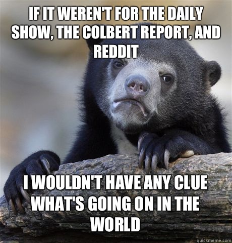 If it weren't for the daily show, the Colbert report, and reddit I wouldn't have any clue what's going on in the world  Confession Bear
