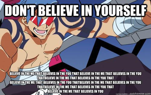 Don't believe in yourself Believe in the me that believes in the you that Believe in the me that believes in the you thatBelieve in the me that believes in the you that
Believe in the me that believes in the you thatBelieve in the me that believes in the   Gurren Lagann Logic