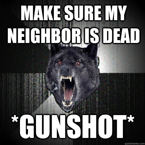 Make sure my neighbor is dead *gunshot*  Insanity Wolf
