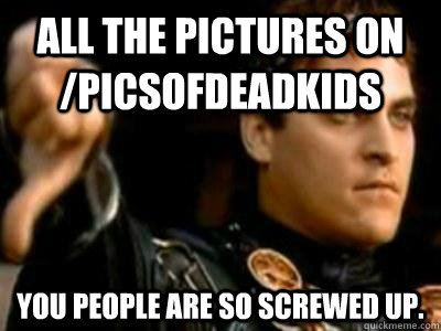 All the pictures on /PicsOfDeadKids you people are so screwed up.  Downvoting Roman