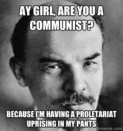 Ay girl, are you a communist? Because I'm having a proletariat uprising in my pants  Lenin