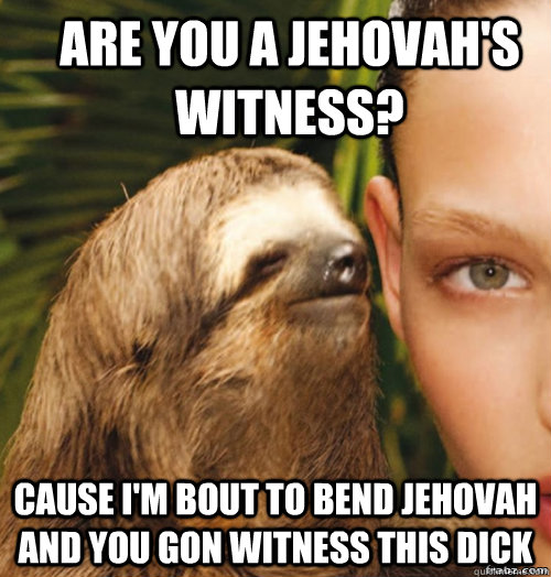 are you a Jehovah's Witness? cause I'm bout to bend jehovah and you gon witness this dick  rape sloth