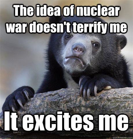 The idea of nuclear war doesn't terrify me It excites me  Confession Bear