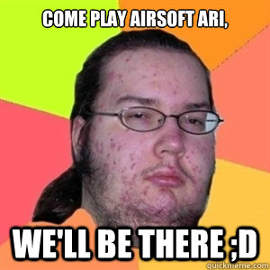 Come play airsoft Ari, We'll be there ;D  Fat Nerd - Brony Hater
