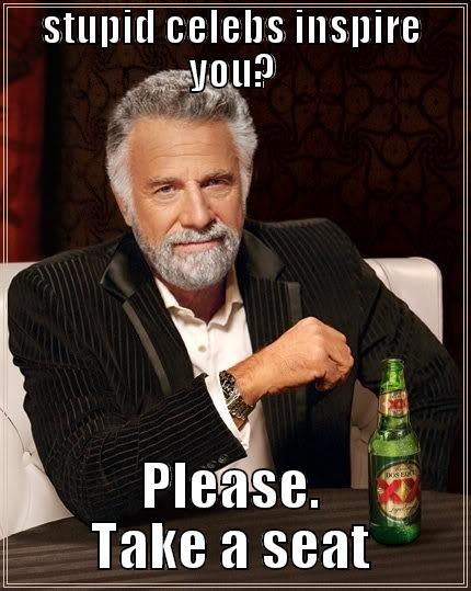 STUPID CELEBS INSPIRE YOU? PLEASE. TAKE A SEAT The Most Interesting Man In The World
