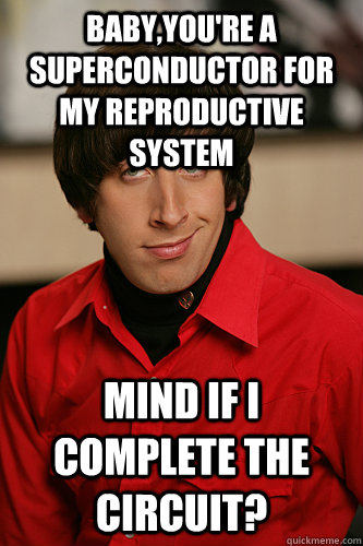 Baby,you're a superconductor for my reproductive system Mind if I complete the circuit?  Howard Wolowitz