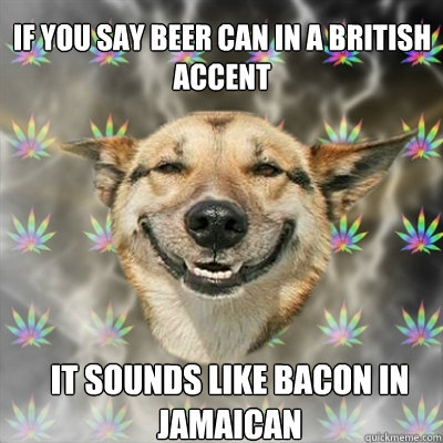 If you say beer can in a british
accent It sounds like bacon in 
jamaican  Stoner Dog