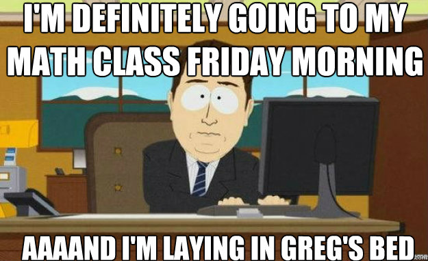I'm definitely going to my math class Friday Morning AAAAND I'm laying in Greg's bed  aaaand its gone