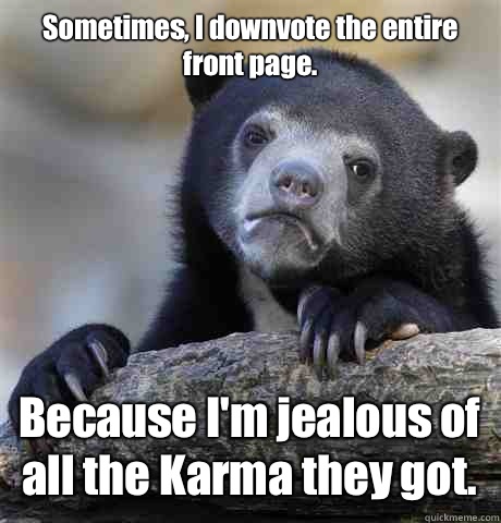 Sometimes, I downvote the entire front page. Because I'm jealous of all the Karma they got.  Confession Bear