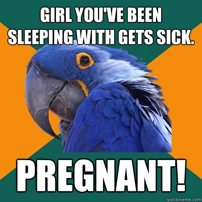 Girl you've been sleeping with gets sick. Pregnant!  Paranoid Parrot