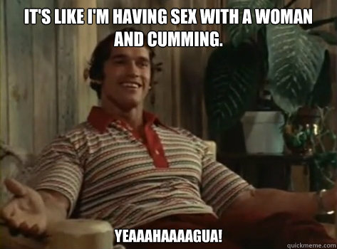 It's like i'm having sex with a woman and cumming. Yeaaahaaaagua! - It's like i'm having sex with a woman and cumming. Yeaaahaaaagua!  Orgasm Arnold