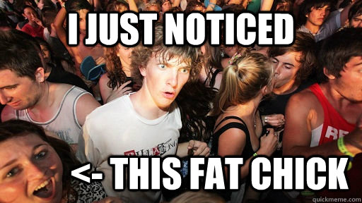I just noticed          <- this fat chick  Sudden Clarity Clarence