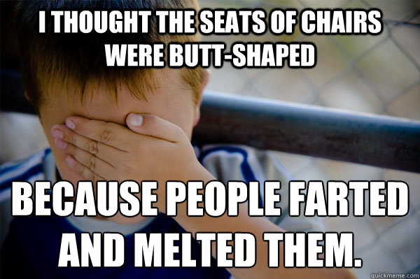 I thought the seats of chairs were butt-shaped because people farted 
and melted them. - I thought the seats of chairs were butt-shaped because people farted 
and melted them.  Confession kid