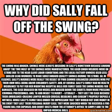 Why did Sally fall off the swing? The swing was broken. Swings were always breaking in Sally's hometown because around about the time most of the swings were manufactured, the good union welders were on strike due to the near slave labor conditions and th - Why did Sally fall off the swing? The swing was broken. Swings were always breaking in Sally's hometown because around about the time most of the swings were manufactured, the good union welders were on strike due to the near slave labor conditions and th  Misc