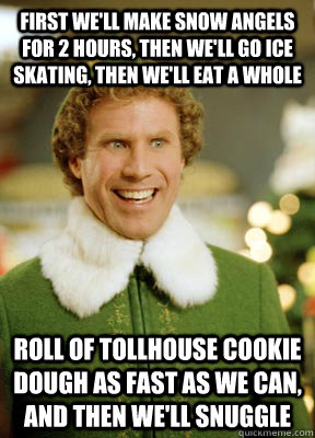 First we'll make snow angels for 2 hours, then we'll go ice skating, then we'll eat a whole  roll of Tollhouse cookie dough as fast as we can, and then we'll snuggle  Buddy the Elf